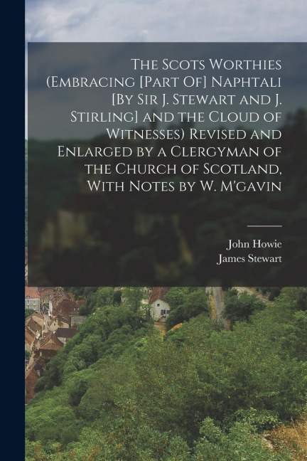 The Scots Worthies (Embracing [Part Of] Naphtali [By Sir J. Stewart and J. Stirling] and the Cloud of Witnesses) Revised and Enlarged by a Clergyman o