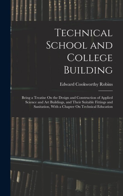 Technical School and College Building: Being a Treatise On the Design and Construction of Applied Science and Art Buildings, and Their Suitable Fittings and Sanitation, With a Chapter On Technical Education