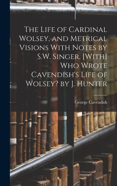 The Life of Cardinal Wolsey, and Metrical Visions With Notes by S.W. Singer. [With] Who Wrote Cavendishs Life of Wolsey? by J. Hunter
