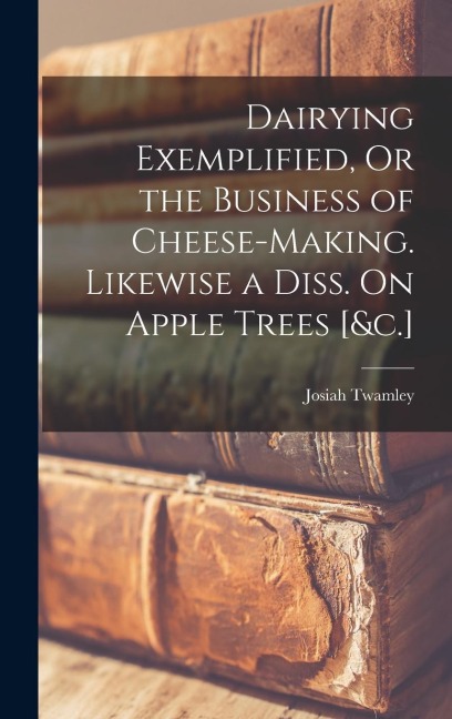 Dairying Exemplified, Or the Business of Cheese-Making. Likewise a Diss. On Apple Trees [&c.]