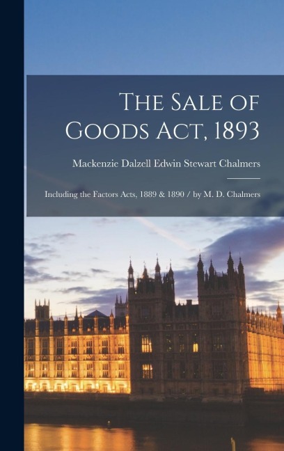 The Sale of Goods Act, 1893: Including the Factors Acts, 1889 & 1890 / by M. D. Chalmers