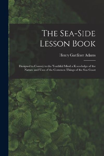 The Sea-Side Lesson Book: Designed to Convey to the Youthful Mind a Knowledge of the Nature and Uses of the Common Things of the Sea Coast