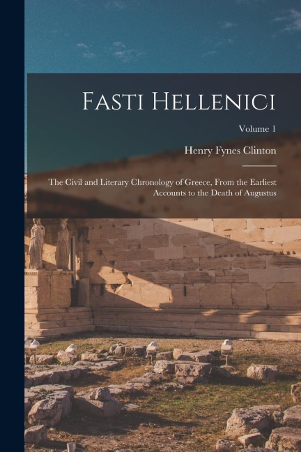 Fasti Hellenici: The Civil and Literary Chronology of Greece, From the Earliest Accounts to the Death of Augustus; Volume 1