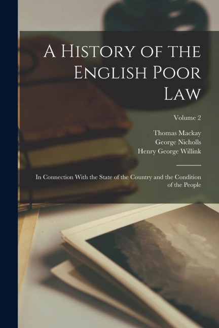 A History of the English Poor Law: In Connection With the State of the Country and the Condition of the People; Volume 2