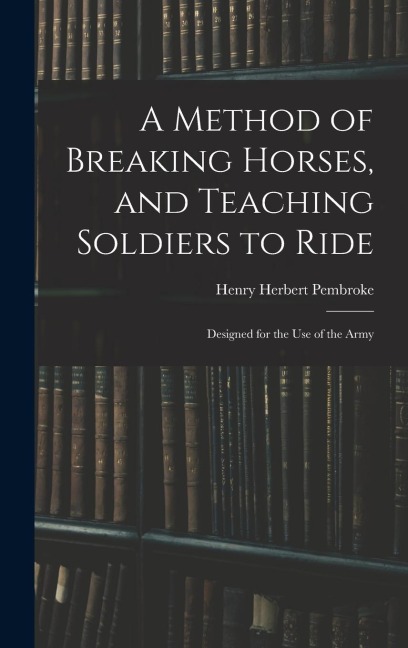 A Method of Breaking Horses, and Teaching Soldiers to Ride: Designed for the Use of the Army