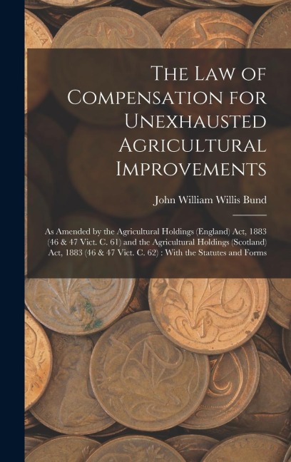 The Law of Compensation for Unexhausted Agricultural Improvements: As Amended by the Agricultural Holdings (England) Act, 1883 (46 & 47 Vict. C. 61) and the Agricultural Holdings (Scotland) Act, 1883 (46 & 47 Vict. C. 62): With the Statutes and Forms