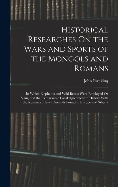 Historical Researches On the Wars and Sports of the Mongols and Romans: In Which Elephants and Wild Beasts Were Employed Or Slain, and the Remarkable