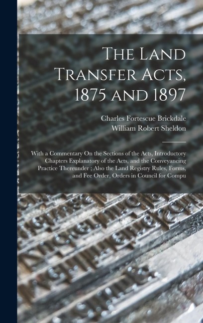 The Land Transfer Acts, 1875 and 1897: With a Commentary On the Sections of the Acts, Introductory Chapters Explanatory of the Acts, and the Conveyancing Practice Thereunder; Also the Land Registry Rules, Forms, and Fee Order, Orders in Council for Compu