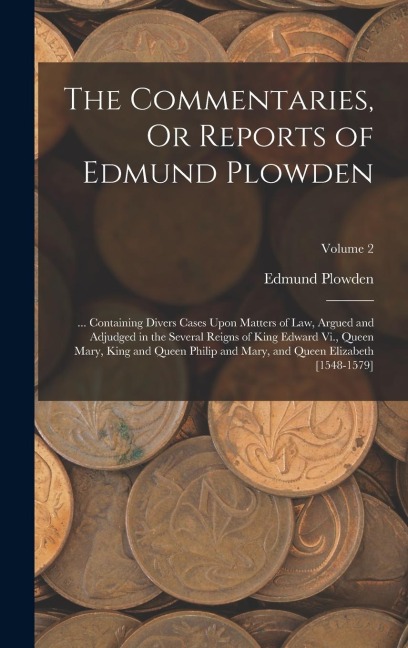 The Commentaries, Or Reports of Edmund Plowden: ... Containing Divers Cases Upon Matters of Law, Argued and Adjudged in the Several Reigns of King Edw