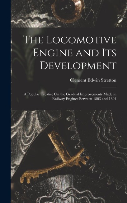 The Locomotive Engine and Its Development: A Popular Treatise On the Gradual Improvements Made in Railway Engines Between 1803 and 1894