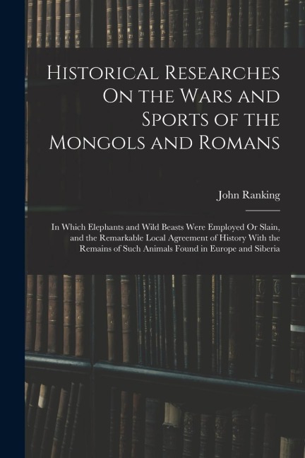 Historical Researches On the Wars and Sports of the Mongols and Romans: In Which Elephants and Wild Beasts Were Employed Or Slain, and the Remarkable
