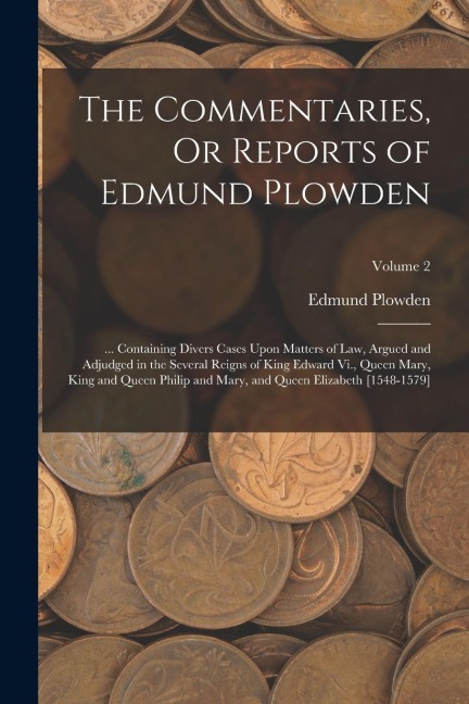 The Commentaries, Or Reports of Edmund Plowden: ... Containing Divers Cases Upon Matters of Law, Argued and Adjudged in the Several Reigns of King Edw