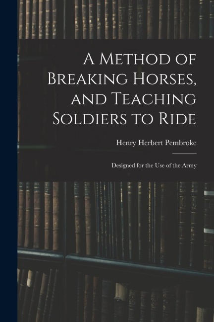A Method of Breaking Horses, and Teaching Soldiers to Ride: Designed for the Use of the Army
