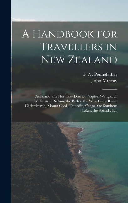 A Handbook for Travellers in New Zealand: Auckland, the Hot Lake District, Napier, Wanganui, Wellington, Nelson, the Buller, the West Coast Road, Christchurch, Mount Cook, Dunedin, Otago, the Southern Lakes, the Sounds, Etc
