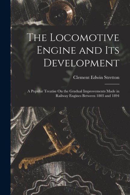 The Locomotive Engine and Its Development: A Popular Treatise On the Gradual Improvements Made in Railway Engines Between 1803 and 1894