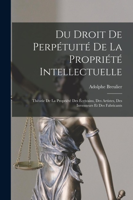 Du Droit De Perpétuité De La Propriété Intellectuelle: Théorie De La Propriété Des Écrivains, Des Artistes, Des Inventeurs Et Des Fabricants