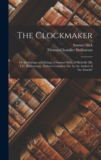 The Clockmaker: Or the Sayings and Doings of Samuel Slick, of Slickville [By T.C. Haliburton]. Authors Complete Ed., by the Author of the Attaché