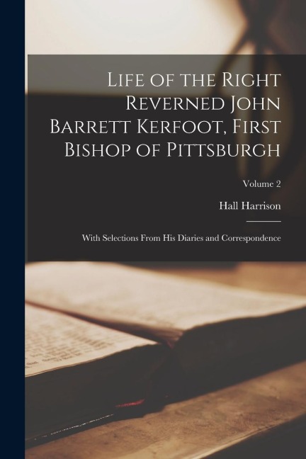 Life of the Right Reverned John Barrett Kerfoot, First Bishop of Pittsburgh: With Selections From His Diaries and Correspondence; Volume 2