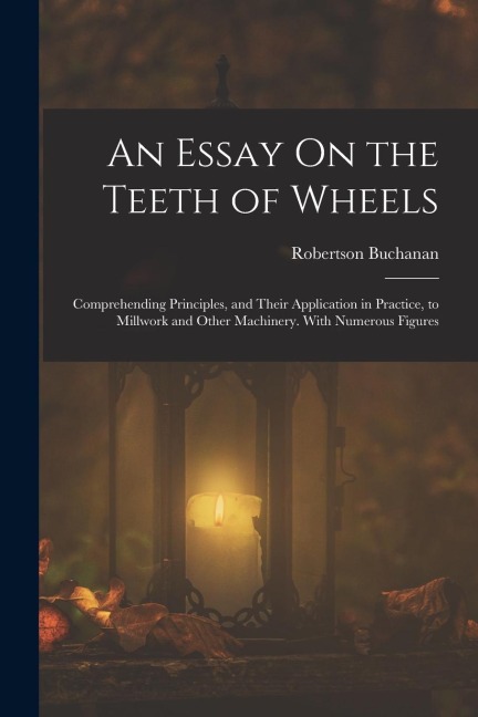 An Essay On the Teeth of Wheels: Comprehending Principles, and Their Application in Practice, to Millwork and Other Machinery. With Numerous Figures