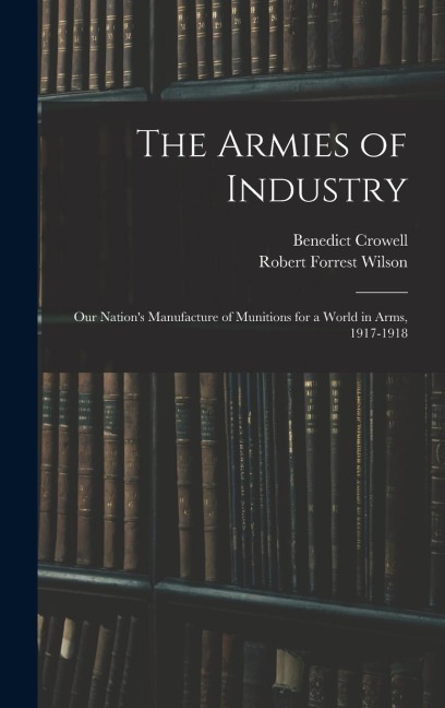 The Armies of Industry: Our Nations Manufacture of Munitions for a World in Arms, 1917-1918