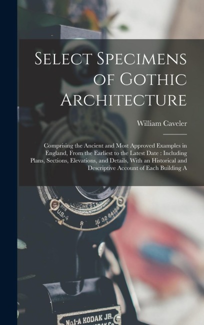 Select Specimens of Gothic Architecture: Comprising the Ancient and Most Approved Examples in England, From the Earliest to the Latest Date: Including