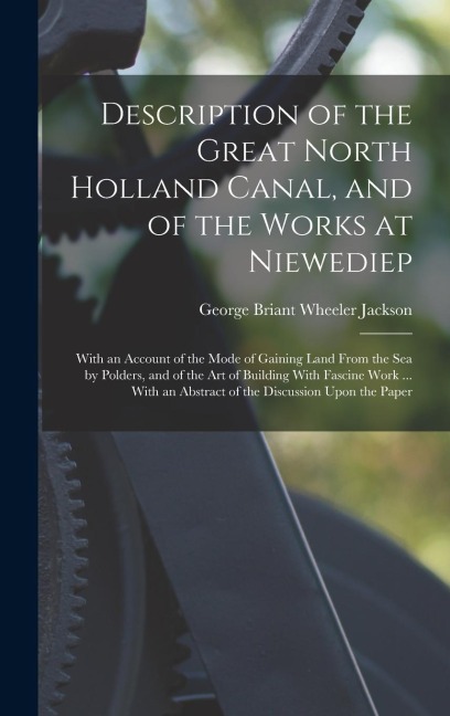 Description of the Great North Holland Canal, and of the Works at Niewediep: With an Account of the Mode of Gaining Land From the Sea by Polders, and of the Art of Building With Fascine Work ... With an Abstract of the Discussion Upon the Paper