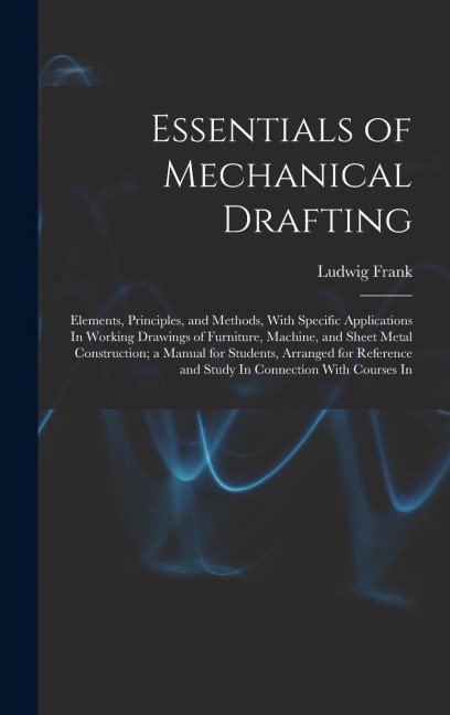 Essentials of Mechanical Drafting: Elements, Principles, and Methods, With Specific Applications In Working Drawings of Furniture, Machine, and Sheet Metal Construction; a Manual for Students, Arranged for Reference and Study In Connection With Courses In
