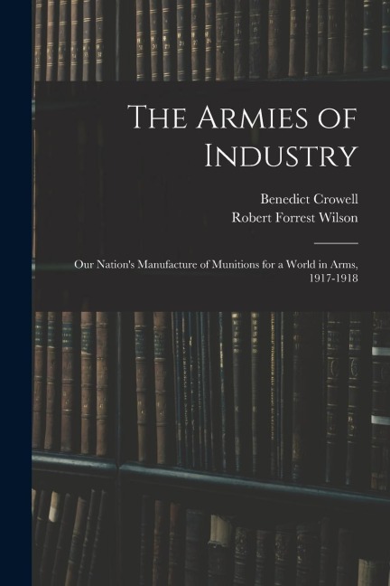 The Armies of Industry: Our Nations Manufacture of Munitions for a World in Arms, 1917-1918