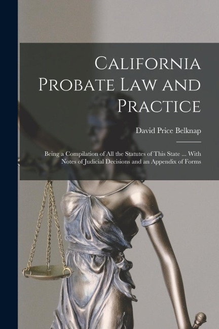 California Probate Law and Practice: Being a Compilation of All the Statutes of This State ... With Notes of Judicial Decisions and an Appendix of For