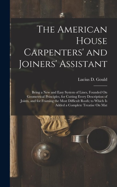 The American House Carpenters and Joiners Assistant: Being a New and Easy System of Lines, Founded On Geometrical Principles, for Cutting Every Description of Joints, and for Framing the Most Difficult Roofs; to Which Is Added a Complete Treatise On Mat