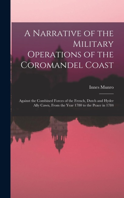 A Narrative of the Military Operations of the Coromandel Coast: Against the Combined Forces of the French, Dutch and Hyder Ally Cawn, From the Year 1780 to the Peace in 1784