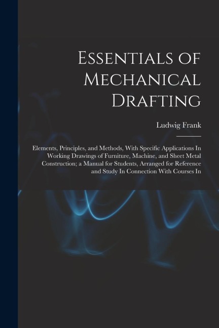 Essentials of Mechanical Drafting: Elements, Principles, and Methods, With Specific Applications In Working Drawings of Furniture, Machine, and Sheet