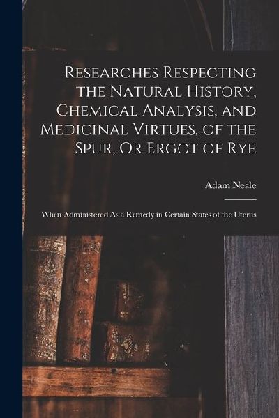 Researches Respecting the Natural History, Chemical Analysis, and Medicinal Virtues, of the Spur, Or Ergot of Rye: When Administered As a Remedy in Ce
