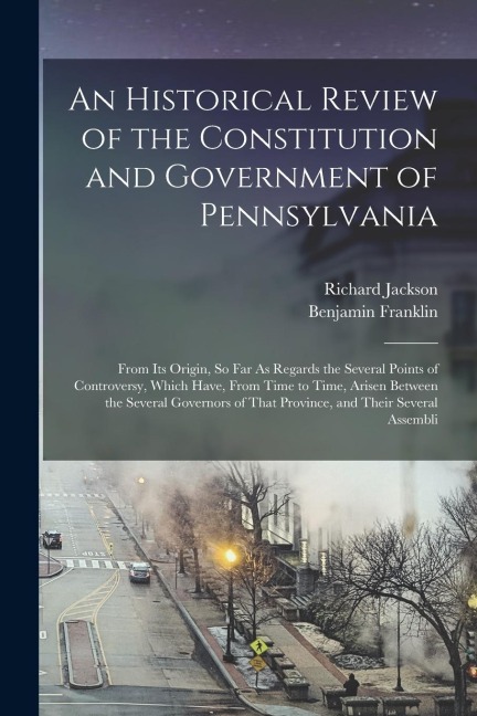An Historical Review of the Constitution and Government of Pennsylvania: From Its Origin, So Far As Regards the Several Points of Controversy, Which H