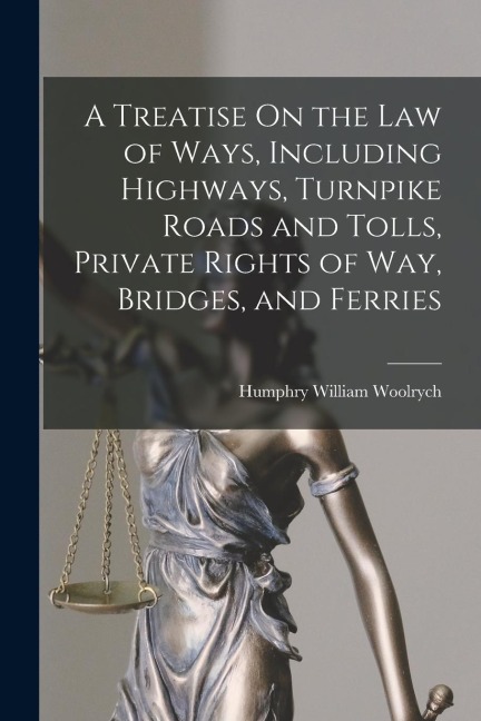 A Treatise On the Law of Ways, Including Highways, Turnpike Roads and Tolls, Private Rights of Way, Bridges, and Ferries