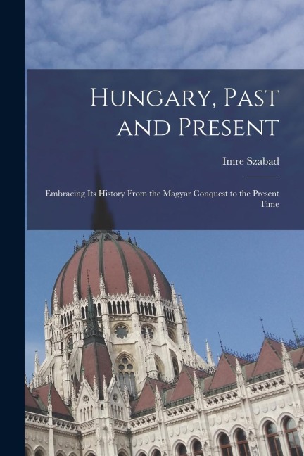 Hungary, Past and Present: Embracing Its History From the Magyar Conquest to the Present Time