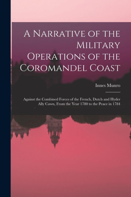 A Narrative of the Military Operations of the Coromandel Coast: Against the Combined Forces of the French, Dutch and Hyder Ally Cawn, From the Year 17