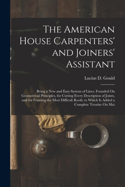 The American House Carpenters and Joiners Assistant: Being a New and Easy System of Lines, Founded On Geometrical Principles, for Cutting Every Desc