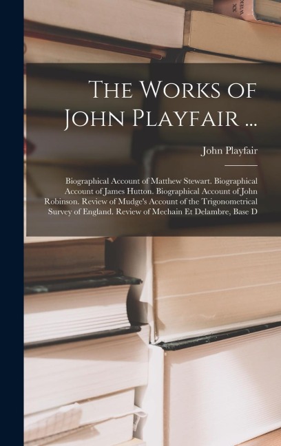 The Works of John Playfair ...: Biographical Account of Matthew Stewart. Biographical Account of James Hutton. Biographical Account of John Robinson. Review of Mudge's Account of the Trigonometrical Survey of England. Review of Mechain Et Delambre, Base D