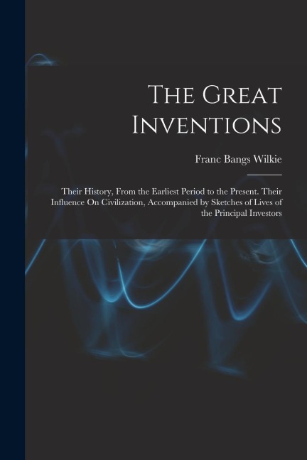 The Great Inventions: Their History, From the Earliest Period to the Present. Their Influence On Civilization, Accompanied by Sketches of Li