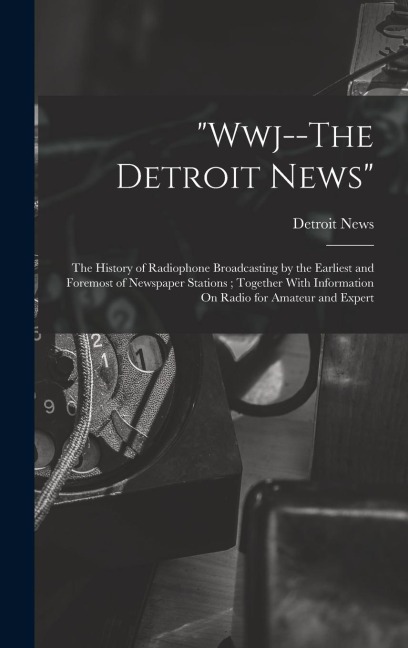 "Wwj--The Detroit News": The History of Radiophone Broadcasting by the Earliest and Foremost of Newspaper Stations; Together With Information On Radio for Amateur and Expert