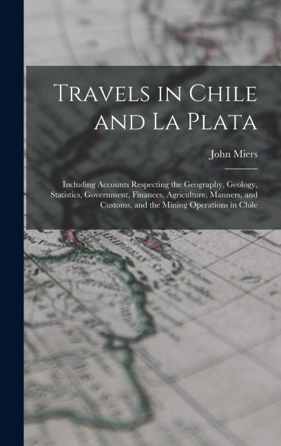 Travels in Chile and La Plata: Including Accounts Respecting the Geography, Geology, Statistics, Government, Finances, Agriculture, Manners, and Customs, and the Mining Operations in Chile