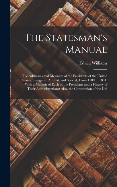 The Statesmans Manual: The Addresses and Messages of the Presidents of the United States, Inaugural, Annual, and Special, From 1789 to 1854; With a Memoir of Each of the Presidents and a History of Their Administrations: Also, the Constitution of the Uni