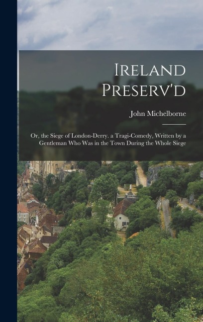Ireland Preserv'd: Or, the Siege of London-Derry. a Tragi-Comedy, Written by a Gentleman Who Was in the Town During the Whole Siege