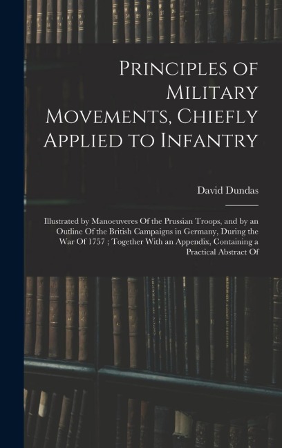 Principles of Military Movements, Chiefly Applied to Infantry: Illustrated by Manoeuveres Of the Prussian Troops, and by an Outline Of the British Campaigns in Germany, During the War Of 1757; Together With an Appendix, Containing a Practical Abstract Of