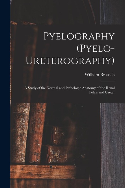 Pyelography (Pyelo-Ureterography): A Study of the Normal and Pathologic Anatomy of the Renal Pelvis and Ureter