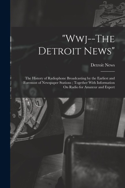 "Wwj--The Detroit News": The History of Radiophone Broadcasting by the Earliest and Foremost of Newspaper Stations; Together With Information On Radio for Amateur and Expert