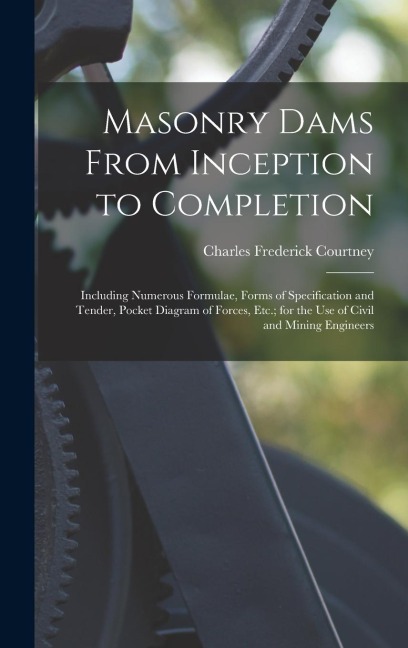 Masonry Dams From Inception to Completion: Including Numerous Formulae, Forms of Specification and Tender, Pocket Diagram of Forces, Etc.; for the Use
