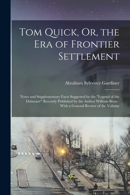 Tom Quick, Or, the Era of Frontier Settlement: Notes and Supplementary Facts Suggested by the "Legend of the Delaware" Recently Published by the Author William Bross: With a General Review of the Volume