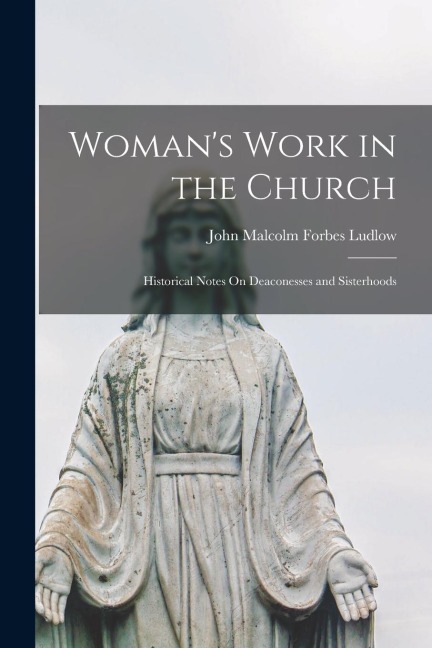 Woman's Work in the Church: Historical Notes On Deaconesses and Sisterhoods